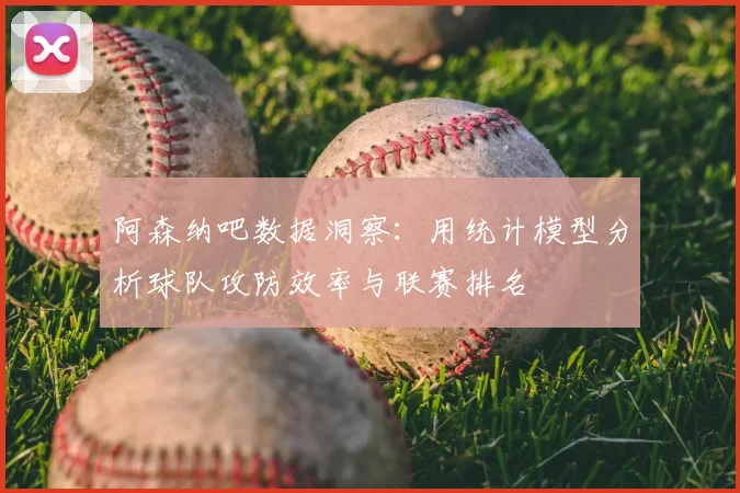 阿森纳吧数据洞察：用统计模型分析球队攻防效率与联赛排名